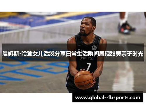 詹姆斯·哈登女儿活泼分享日常生活瞬间展现甜美亲子时光 詹姆斯·哈登女儿活泼分享日常生活瞬间展现甜美亲子时光